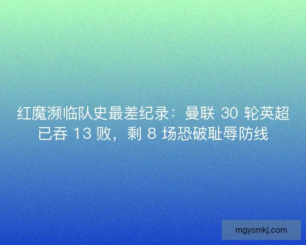 红魔濒临队史最差纪录：曼联 30 轮英超已吞 13 败，剩 8 场恐破耻辱防线