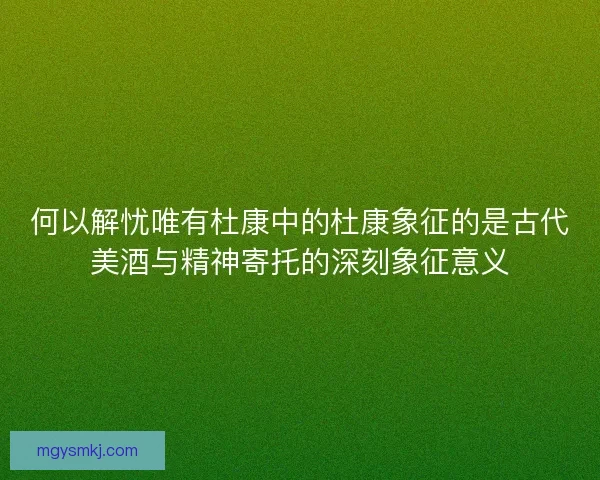 何以解忧唯有杜康中的杜康象征的是古代美酒与精神寄托的深刻象征意义