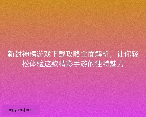 新封神榜游戏下载攻略全面解析，让你轻松体验这款精彩手游的独特魅力