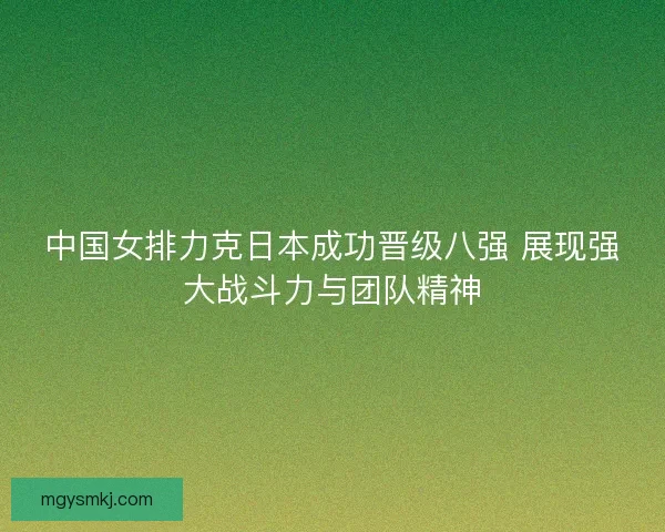 中国女排力克日本成功晋级八强 展现强大战斗力与团队精神