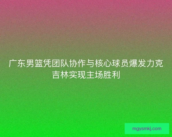 广东男篮凭团队协作与核心球员爆发力克吉林实现主场胜利