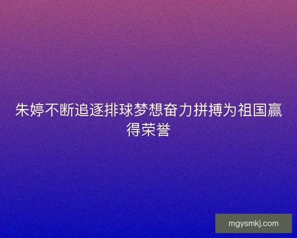 朱婷不断追逐排球梦想奋力拼搏为祖国赢得荣誉