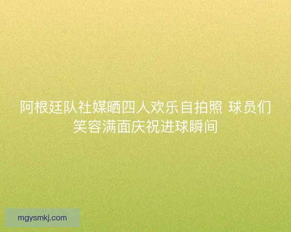 阿根廷队社媒晒四人欢乐自拍照 球员们笑容满面庆祝进球瞬间