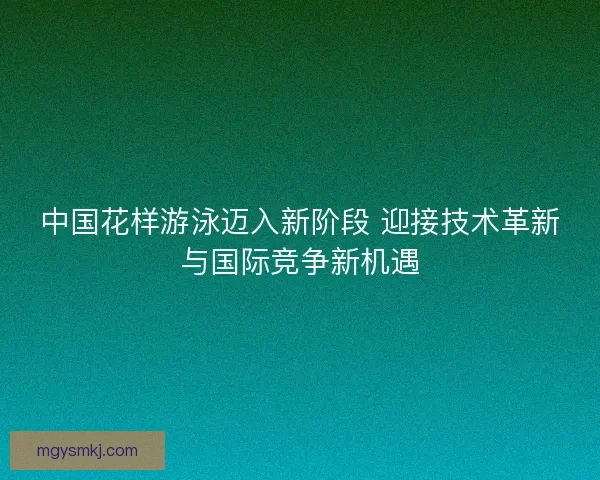 中国花样游泳迈入新阶段 迎接技术革新与国际竞争新机遇