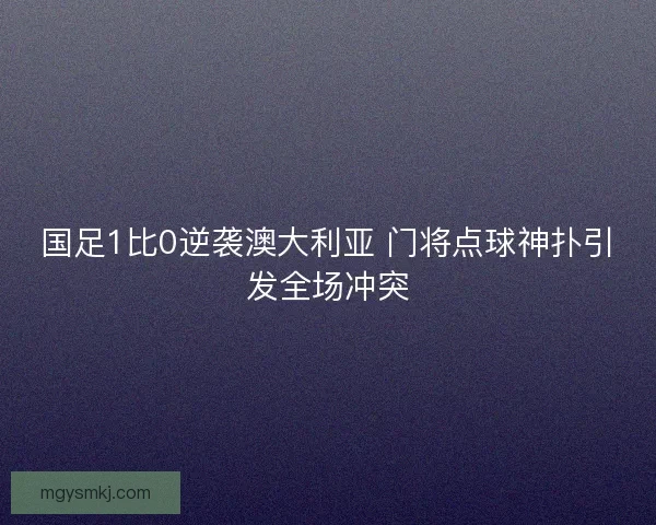 国足1比0逆袭澳大利亚 门将点球神扑引发全场冲突